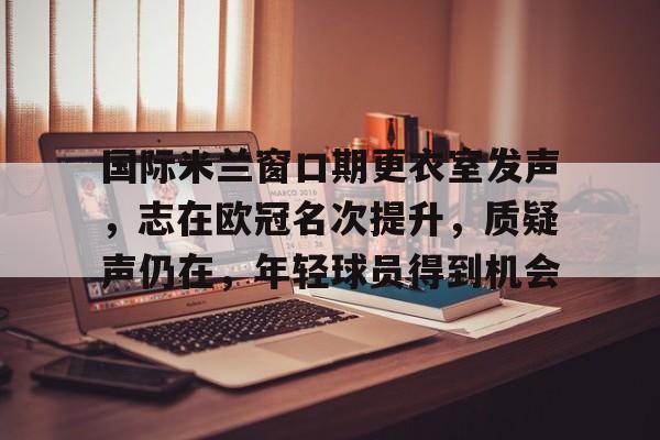 Kaiyun Sports-关于国际米兰窗口期更衣室发声，志在欧冠名次提升，质疑声仍在，年轻球员得到机会的信息